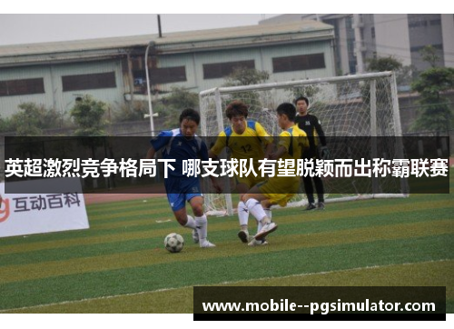 英超激烈竞争格局下 哪支球队有望脱颖而出称霸联赛