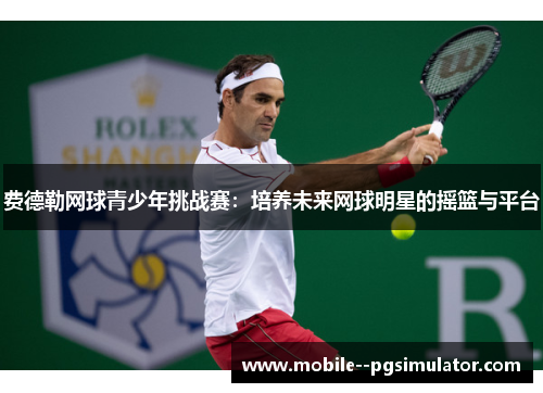 费德勒网球青少年挑战赛：培养未来网球明星的摇篮与平台