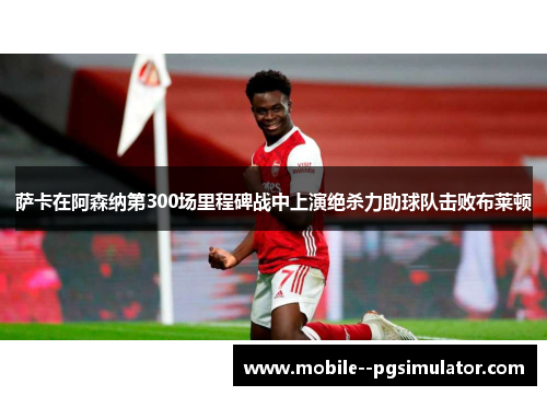萨卡在阿森纳第300场里程碑战中上演绝杀力助球队击败布莱顿