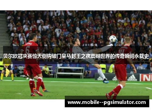 贝尔欧冠决赛惊天倒钩破门皇马封王之夜震撼世界的传奇瞬间永载史