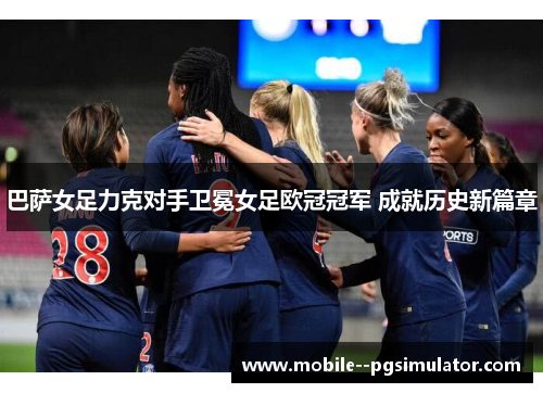 巴萨女足力克对手卫冕女足欧冠冠军 成就历史新篇章 巴萨女足力克对手卫冕女足欧冠冠军 成就历史新篇章