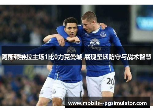 阿斯顿维拉主场1比0力克曼城 展现坚韧防守与战术智慧 阿斯顿维拉主场1比0力克曼城 展现坚韧防守与战术智慧